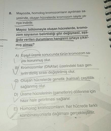 8.
Mayozda, homolog kromozomların ayrılması sa-
yesinde, oluşan hücrelerde kromozom sayısı ya-
riya indirilir.
Mayoz bölünmeyle oluşan hücrelerde, kromo-
zom sayısının belirtildiği gibi değişmesi, aşa-
ğıda verilen durumların hangisini ortaya çıkar-
mış ol