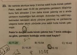 23. Bir nehirde akıntıya karşı 3 km/sa sabit hızla kürek çeken
Pekin, sabah saat 10.00 da yanlışlıkla çantasını düşürüp
bunu fark etmeden 2 km daha kürek çekmiş ve o anda
çantasını kaybettiğini fark etmiştir. Ardından hiç vakit kay-
betmeden teknesini akıntı yönüne çevirmiş ve çantasına
ulaşana kadar akıntı yönünde yine sabit hızla kürek çek-
miştir.
Pekin'in durgun suda kürek çekme hızı 7 km/s olduğu-
na göre, çantasını bulduğu anda saat kaçtır?
2.4
A) 11.20
B) 10.54
C) 10.42
D) 10.20
10.10
2
1008