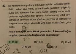 23. Bir nehirde akıntıya karşı 3 km/sa sabit hızla kürek çeken
Pekin, sabah saat 10.00 da yanlışlıkla çantasını düşürüp
bunu fark etmeden 2 km daha kürek çekmiş ve o anda
çantasını kaybettiğini fark etmiştir. Ardından hiç vakit kay-
betmeden teknesini akıntı yönüne çevirmiş ve çantasına
ulaşana kadar akıntı yönünde yine sabit hızla kürek çek-
miştir.
Pekin'in durgun suda kürek çekme hızı 7 km/s olduğu-
na göre, çantasını bulduğu anda saat kaçtır?
2.4
A) 11.20
B) 10.54
C) 10.42
D) 10.20
10.10
2
1008
