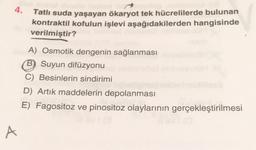 4.
Tatlı suda yaşayan ökaryot tek hücrelilerde bulunan
kontraktil kofulun işlevi aşağıdakilerden hangisinde
verilmiştir?
A) Osmotik dengenin sağlanması
(B Suyun difüzyonu
C) Besinlerin sindirimi
D) Artik maddelerin depolanması
E) Fagositoz ve pinositoz olaylarının gerçekleştirilmesi
A