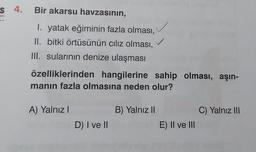 s 4. Bir akarsu havzasının,
I. yatak eğiminin fazla olması,
II. bitki örtüsünün ciliz olması,
III. sularının denize ulaşması
özelliklerinden hangilerine sahip olması, aşın-
manın fazla olmasına neden olur?
A) Yalnız!
B) Yalnız II
C) Yalnız III
D) I ve II
E) II ve III