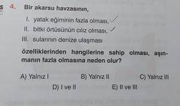 s 4. Bir akarsu havzasının,
I. yatak eğiminin fazla olması,
II. bitki örtüsünün ciliz olması,
III. sularının denize ulaşması
özelliklerinden hangilerine sahip olması, aşın-
manın fazla olmasına neden olur?
A) Yalnız!
B) Yalnız II
C) Yalnız III
D) I ve II
E) II ve III
