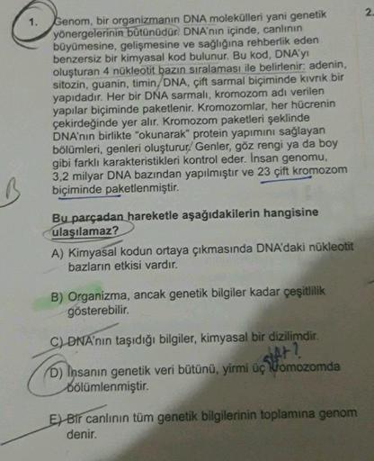 2.
1.
Genom, bir organizmanın DNA molekülleri yani genetik
yönergelerinin bütünüdür. DNA'nın içinde, canlının
büyümesine, gelişmesine ve sağlığına rehberlik eden
benzersiz bir kimyasal kod bulunur. Bu kod, DNA'y
oluşturan 4 nükleotit bazın sıralaması ile b
