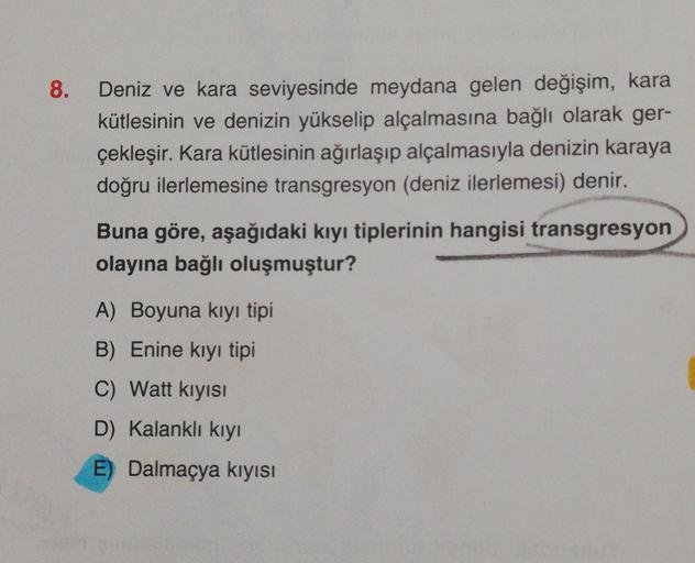 8.
Deniz ve kara seviyesinde meydana gelen değişim, kara
kütlesinin ve denizin yükselip alçalmasına bağlı olarak ger-
çekleşir. Kara kütlesinin ağırlaşıp alçalmasıyla denizin karaya
doğru ilerlemesine transgresyon (deniz ilerlemesi) denir.
Buna göre, aşağı