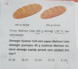 16.
300 gr ekmek
250 gr ekmek
Fırıncı Mahmut Usta 300 g ekmeği 1,50 TL den
satmaktadır.
Ekmeğin fiyatına %20 zam yapan Mahmut Usta
ekmeğin gramajını 50 g azaltırsa Mahmut Us-
tanın ekmeğe yaptığı gerçek zam yüzdesi kaç
olur?
A) 35
B) 41
C) 44
D) 52
E) 60
)