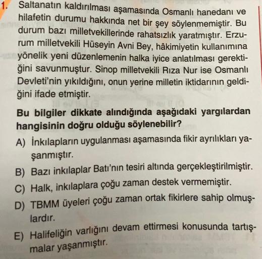 1. Saltanatın kaldırılması aşamasında Osmanlı hanedanı ve
hilafetin durumu hakkında net bir şey söylenmemiştir. Bu
durum bazı milletvekillerinde rahatsızlık yaratmıştır. Erzu-
rum milletvekili Hüseyin Avni Bey, hâkimiyetin kullanımına
yönelik yeni düzenlemenin halka iyice anlatılması gerekti-
ğini savunmuştur. Sinop milletvekili Rıza Nur ise Osmanlı
Devleti'nin yıkıldığını, onun yerine milletin iktidarının geldi-
ğini ifade etmiştir.
Bu bilgiler dikkate alındığında aşağıdaki yargılardan
hangisinin doğru olduğu söylenebilir?
A) İnkılapların uygulanması aşamasında fikir ayrılıkları ya-
şanmıştır.
B) Bazı inkılaplar Batı'nın tesiri altında gerçekleştirilmiştir.
C) Halk, inkılaplara çoğu zaman destek vermemiştir.
D) TBMM üyeleri çoğu zaman ortak fikirlere sahip olmuş-
lardır.
E) Halifeliğin varlığını devam ettirmesi konusunda tartış-
malar yaşanmıştır.