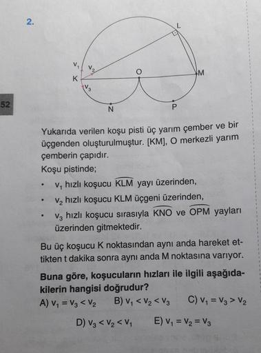 2.
V
M
K
3
52
N
P
.
Yukarıda verilen koşu pisti üç yarım çember ve bir
üçgenden oluşturulmuştur. [KM], O merkezli yarım
çemberin çapıdır.
Koşu pistinde;
ve hızlı koşucu KLM yayı üzerinden,
ve hızlı koşucu KLM üçgeni üzerinden,
V, hızlı koşucu sırasıyla KNO