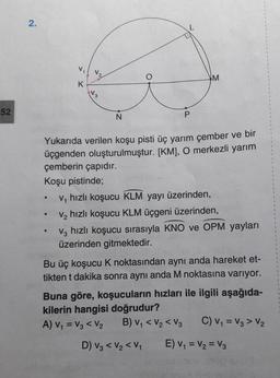 2.
V
M
K
3
52
N
P
.
Yukarıda verilen koşu pisti üç yarım çember ve bir
üçgenden oluşturulmuştur. [KM], O merkezli yarım
çemberin çapıdır.
Koşu pistinde;
ve hızlı koşucu KLM yayı üzerinden,
ve hızlı koşucu KLM üçgeni üzerinden,
V, hızlı koşucu sırasıyla KNO ve OPM yayları
üzerinden gitmektedir.
Bu üç koşucu K noktasından aynı anda hareket et-
tikten t dakika sonra aynı anda M noktasına varıyor.
Buna göre, koşucuların hızları ile ilgili aşağıda-
kilerin hangisi doğrudur?
A) V = V₂ < V₂ B) V, <V2 < V2 C) V1 = V3 > V2
1
D) V3 < V2 <V1
E) V1 = V2 = V3
