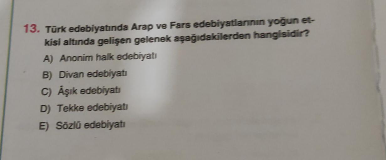 13. Türk edebiyatında Arap ve Fars edebiyatlarının yoğun et-
kisi altında gelişen gelenek aşağıdakilerden hangisidir?
A) Anonim halk edebiyatı
B) Divan edebiyatı
C) Aşık edebiyati
D) Tekke edebiyatı
E) Sözlü edebiyatı
