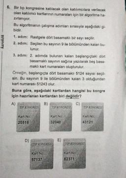 karekök
6. Bir tip kongresine katılacak olan katılımcılara verilecek
olan katılımcı kartlarının numaraları için bir algoritma ha-
zırlanıyor.
Bu algoritmanın çalışma adımları sırasıyla aşağıdaki gi-
bidir.
1. adım: Rastgele dört basamaklı bir sayı seçilir.
2. adım: Seçilen bu sayının 9 ile bölümünden kalan bu-
lunur.
3. adım: 2. adımda bulunan kalan başlangıçtaki dört
basamaklı sayının sağına yazılarak beş basa-
maklı kart numaraları oluşturulur.
Örneğin, başlangıçta dört basamaklı 5124 sayısı seçil-
sin. Bu sayının 9 ile bölümünden kalan 3 olduğundan
kart numarası 51243 olur.
Buna göre, aşağıdaki kartlardan hangisi bu kongre
için hazırlanan kartlardan biri değlidir?
A)
B)
C)
TIP KONGRESI TIP KONGRESI TIP KONGRESA
Kart No:
Kart No:
Kart No
20518
32040
43121
D)
E)
TIP KONGRESI
TIP KONGRESI
Kart No:
Kart No:
62371
57137