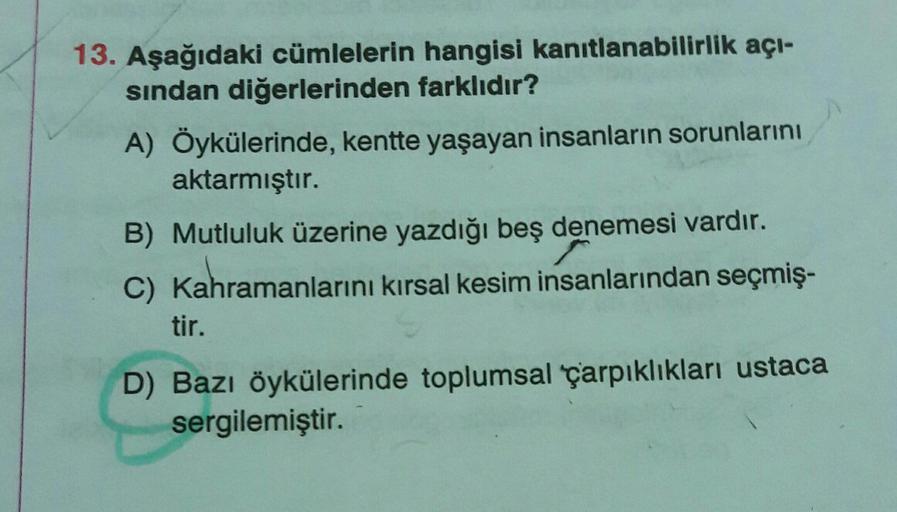 13. Aşağıdaki cümlelerin hangisi kanıtlanabilirlik açı-
sindan diğerlerinden farklıdır?
A) Öykülerinde, kentte yaşayan insanların sorunlarını
aktarmıştır.
B) Mutluluk üzerine yazdığı beş denemesi vardır.
C) Kahramanlarını kırsal kesim insanlarından seçmiş-