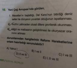 10. Yeni Çağ Avrupası'nda görülen,
1. Macellan'ın başlattığı, Del Kano'nun bitirdiği deniz
seferi ile dünyanın yuvarlak olduğunun ispatlanması,
Incil'in Latinceden ulusal dillere çevrilerek okunması,
NU kâğıt ve matbaanin geliştirilmesi ile okuryazar ora-
ninin artması
durumlarından hangilerinin Reform Hareketlerine
ortam hazırladığı savunulabilir?
A) Yalnız!
D) Il ve III
B) I ve
C) I ve III
E) I, II ve II
TYT / SOSYAL BİLİMLER