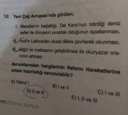 10. Yeni Çağ Avrupası'nda görülen,
1. Macellan'ın başlattığı, Del Kano'nun bitirdiği deniz
seferi ile dünyanın yuvarlak olduğunun ispatlanması,
Incil'in Latinceden ulusal dillere çevrilerek okunması,
NU kâğıt ve matbaanin geliştirilmesi ile okuryazar ora-
ninin artması
durumlarından hangilerinin Reform Hareketlerine
ortam hazırladığı savunulabilir?
A) Yalnız!
D) Il ve III
B) I ve
C) I ve III
E) I, II ve II
TYT / SOSYAL BİLİMLER
