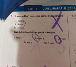 Test - 1
ULUSLARARASI İLİŞKİLE
8. Fransa'nın Mısır'ı işgal etmesi üzerine Osmanlı Devleti;
12. I
1. İngiltere,
II. Rusya,
III. Almanya
devletlerinin hangilerinden yardım istemiştir?
A) Yalnız!
B) Yalnız II
C) I ve II
D) II ve III
E) I, II ve III
9
Ruevo