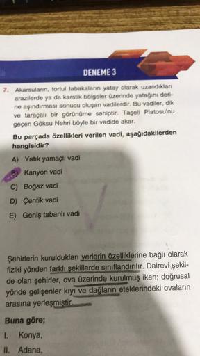 DENEME 3
7. Akarsuların, tortul tabakalann yatay olarak uzandikian
arazilerde ya da karstik bölgeler üzerinde yatağını deri-
ne aşındırması sonucu oluşan vadilerdir. Bu vadiler, dik
ve taraçalı bir görünüme sahiptir. Taşeli Platosu'nu
geçen Göksu Nehri böy