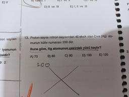 E) V
A)
alnız
ye
D) II ve III
E) I, II ve III
A
Eron sayıları
AYDIN YAYINLARI
13. Proton sayısı nötron sayısından 40 eksik olan Civa (Hg) ato-
munun kütle numarası 200 dür.
Buna göre, Hg atomunun çekirdek yükü kaçtır?
- iyonunun
gisidir?
3.
A) 70
B) 80
C) 90
D) 100
E) 120
9 2
200
