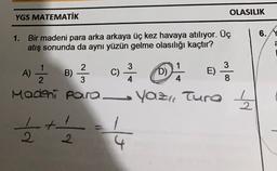 OLASILIK
YGS MATEMATİK
6. Y
1. Bir madeni para arka arkaya üç kez havaya atılıyor. Üç
atış sonunda da aynı yüzün gelme olasılığı kaçtır?
a
2
3
B) 2 33
A)
C)
3
4
D)
E)
-
2
3
4
8
26
Modeni para Yaz, Tura 1
§ 4
2
2
