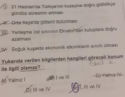 21 Haziran'da Türkiye'nin kuzeyine doğru gidildikçe
gündüz süresinin artması
# Orta Asya'da çöllerin bulunması
TIL Yerleşme üst sınırının Ekvator'dan kutuplara doğru
azalması
W. Soğuk kuşakta ekonomik etkinliklerin sınırlı olması
Yukarıda verilen bilgilerden hangileri göreceli konum
ile ilgili olamaz?
I ve III
C)Yalnız IV
A) Yalnız!
D) III ve IV
1, III ve IV
