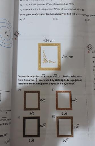 50 = 49 + 1 olduğundan 50'nin şifrelenmiş hali 71'dir.
70 = 64*4*1* 1 olduğundan 70'nin şifrelenmiş hali 8211'dir.
Buna göre aşağıdakilerden hangisi Ali'nin 931, 52, 4111 ve 7321 olara
A) 17
B) 29
C) 63
5.
24 cm
V96 cm
Ye
1
Yukarıda boyutları 24 cm ve V96 