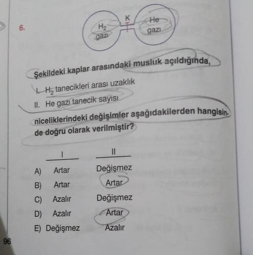 K
He
6
.
H2
gazi
gazi
Şekildeki kaplar arasındaki musluk açıldığında,
Hy tanecikleri arası uzaklık
II. He gazı tanecik sayısı
niceliklerindeki değişimler aşağıdakilerden hangisin.
de doğru olarak verilmiştir?
II
A)
Artar
B) Artar
C) Azalır
D) Azalır
E) Değ