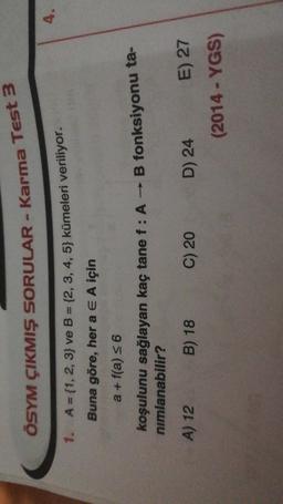 ÖSYM ÇIKMIŞ SORULAR - Karma Test 3
4.
1. A = {1, 2, 3} ve B = {2, 3, 4, 5} kümeleri veriliyor.
Buna göre, her a E A için
a + f(a) = 6
koşulunu sağlayan kaç tane f : A - B fonksiyonu ta-
nimlanabilir?
A) 12
B) 18
C) 20
D) 24 E) 27
(2014 - YGS)