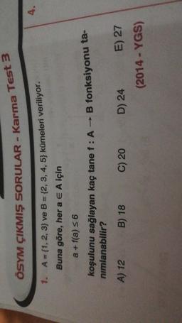 ÖSYM ÇIKMIŞ SORULAR - Karma Test 3
4.
1. A = {1, 2, 3} ve B = {2, 3, 4, 5} kümeleri veriliyor.
Buna göre, her a E A için
a + f(a) = 6
koşulunu sağlayan kaç tane f : A - B fonksiyonu ta-
nimlanabilir?
A) 12
B) 18
C) 20
D) 24 E) 27
(2014 - YGS)
