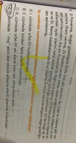 tonguç
% () Provence, doğal güzelliğiyle Emile Zola gibi yazarlara, Van Gogh ve Cezanne gibi res-
samlara ilham vermiş. (II) Modern sanatın babası olarak anılan Cezanne, bölgenin en bili-
nen şehirlerinden Aix-en-Provence'da doğmuş ve yaşamış. (III) Buraya yolunuz düşerse so-
si
kaklardaki ayak izlerini takip ederek geçmişe yolculuğa çıkabilirsiniz
. (IV
) Van Gogh da, Ar-
les ve St. Remy kasabalarında iki yıl yaşamış ve birçok resminde bölgenin doğal güzelliğin-
den esinlenmiş.
Bu metinde numaralanmış cümlelerle ilgili aşağıdakilerden hangisi söylenemez?
A) l. cümlede sıfat-fiil kullanılmamıştır.
B) II. cümlede birden fazla sifat-fiil kullanılmıştır.
C) III. cümlede sifat-fiil eki alarak kalıcı isim olmuş sözcük vardır.
Rdümlede "-mış" ekini alan sözcük adlaşmış sifat-fiil görevinde kullanılmıştır.
