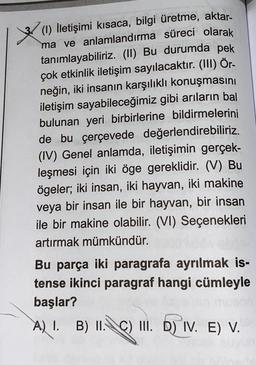 aktar-
(1) İletişimi kısaca, bilgi üretme,
ma ve anlamlandırma süreci olarak
tanımlayabiliriz. (II) Bu durumda pek
çok etkinlik iletişim sayılacaktır. (III) Ör-
neğin, iki insanın karşılıklı konuşmasını
iletişim sayabileceğimiz gibi arıların bal
bulunan yeri birbirlerine bildirmelerini
de bu çerçevede değerlendirebiliriz.
(IV) Genel anlamda, iletişimin gerçek-
leşmesi için iki öge gereklidir. (V) Bu
ögeler; iki insan, iki hayvan, iki makine
veya bir insan ile bir hayvan, bir insan
ile bir makine olabilir. (VI) Seçenekleri
artırmak mümkündür.
Bu parça iki paragrafa ayrılmak is-
tense ikinci paragraf hangi cümleyle
başlar?
A) 1 B) II. c) II. D) IV. E) V.