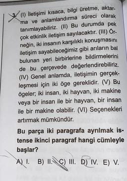 aktar-
(1) İletişimi kısaca, bilgi üretme,
ma ve anlamlandırma süreci olarak
tanımlayabiliriz. (II) Bu durumda pek
çok etkinlik iletişim sayılacaktır. (III) Ör-
neğin, iki insanın karşılıklı konuşmasını
iletişim sayabileceğimiz gibi arıların bal
bulunan yeri birbirlerine bildirmelerini
de bu çerçevede değerlendirebiliriz.
(IV) Genel anlamda, iletişimin gerçek-
leşmesi için iki öge gereklidir. (V) Bu
ögeler; iki insan, iki hayvan, iki makine
veya bir insan ile bir hayvan, bir insan
ile bir makine olabilir. (VI) Seçenekleri
artırmak mümkündür.
Bu parça iki paragrafa ayrılmak is-
tense ikinci paragraf hangi cümleyle
başlar?
A) 1 B) II. c) II. D) IV. E) V.
