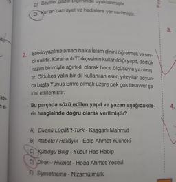 Pay
D) Beyitler gazel biçiminde uyaklanmıştır.
E) Kur'an'dan ayet ve hadislere yer verilmiştir.
3.
an
2.
Eserin yazılma amacı halka Islam dinini öğretmek ve sev-
dirmektir. Karahanlı Türkçesinin kullanıldığı yapit, dörtlük
nazım birimiyle ağırlıklı olarak hece ölçüsüyle yazılmış-
tır. Oldukça yalın bir dil kullanılan eser, yüzyıllar boyun-
ca başta Yunus Emre olmak üzere pek çok tasavvuf şa-
irini etkilemiştir.
koy
net
4.
Bu parçada sözü edilen yapıt ve yazarı aşağıdakile-
rin hangisinde doğru olarak verilmiştir?
-
1
1
1
1
1
A) Divanü Lügâti't-Türk - Kaşgarlı Mahmut
B) Atabetü'l-Hakâyık - Edip Ahmet Yüknekî
C) Kutadgu Bilig - Yusuf Has Hacip
D) Divan-ı Hikmet - Hoca Ahmet Yesevî
1
E) Siyasetname - Nizamülmülk