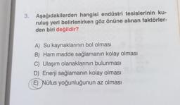 3. Aşağıdakilerden hangisi endüstri tesislerinin ku-
ruluş yeri belirlenirken göz önüne alınan faktörler-
den biri değildir?
A) Su kaynaklarının bol olması
B) Ham madde sağlamanın kolay olması
C) Ulaşım olanaklarının bulunması
D) Enerji sağlamanın kolay olması
E) Nüfus yoğunluğunun az olması