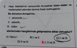 2.
Haçlı Seferleri'nin sonucunda Avrupalılar Islam Kültür ve
medeniyetini yakından tanıma fırsatı bulmuşlardır.
Bu durumun Avrupa'nın,
I. ekonomik,
II. askerlik,
III. kültür
alanlarından hangilerinde gelişmesine etkisi olmuştur?
A) Yalnız
B) I ve II
C) I ve III
D) II ve III
E) I, II ve III
