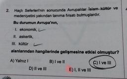 2.
Haçlı Seferleri'nin sonucunda Avrupalılar Islam Kültür ve
medeniyetini yakından tanıma fırsatı bulmuşlardır.
Bu durumun Avrupa'nın,
I. ekonomik,
II. askerlik,
III. kültür
alanlarından hangilerinde gelişmesine etkisi olmuştur?
A) Yalnız
B) I ve II
C) I ve III
D) II ve III
E) I, II ve III
