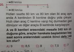 60 km/sa
20.
A
B
C
80 km/sa
Hızları saatte 60 km ve 80 km olan iki araç aynı
anda A kentinden B kentine doğru yola çıkıyor.
Hızlı olan araç C kentine varıp hiç durmadan geri
dönüyor ve diğer araçla B kentinde karşılaşıyor.
A ve B kentleri arasındaki mesafe 540 km ol-
duğuna göre, araçlar harekete başladıktan kaç
saat sonra aralarındaki uzaklık ikinci defa 140
km olur?
B) 8,5
C) 8
D) 7,5
E) 7
A) 9
clo
so
Gol
