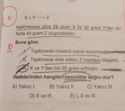 8.
X + Y Z
tepkimesine göre 28 gram X ile 32 gram Y'den en
fazla 40 gram Z oluşmaktadır.
Buna göre;
D
Tepkimede molekül sayısı korunmuştur
11. Tepkimede elde edilen Z maddesi bileşiktir.
110 X ve Y'den biri 20 gram artmıştır.
ifadelerinden hangileri kesinlikle doğru olur?
A) Yalnız B) Yalnız 11 C) Yalnız III
D) II ve III E) I, II ve III
