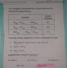 KAZANIM ODAKLI SORULAR
NH, bileşiğinin elementlerinden oluşma tepkimesinin
ekzotermik olduğu biliniyor.
Tepkime
Değişimi
N2)* 3H.
2NH319)
AH,
20)
N210)
+ 3H2(g)
my 2NH3(3
AH
ANH30)
2N₂0)
219)
AH,
Yukarıda entalpi değişimleri verilen tepkimeler ile ilgili,
1. NH, gazının molar oluşum isisi AH, dir.
II. AHAHI
III. AH, 2AH
yargılarından hangileri yanlıştır?
A) Yalnız!
B) Yalnız 11
C) Yalnız Il
D) I ve
E) Ivel