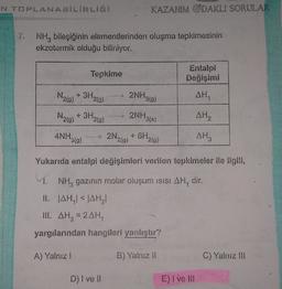 KAZANIM ODAKLI SORULAR
NH, bileşiğinin elementlerinden oluşma tepkimesinin
ekzotermik olduğu biliniyor.
Tepkime
Değişimi
N2)* 3H.
2NH319)
AH,
20)
N210)
+ 3H2(g)
my 2NH3(3
AH
ANH30)
2N₂0)
219)
AH,
Yukarıda entalpi değişimleri verilen tepkimeler ile ilgili,
1. NH, gazının molar oluşum isisi AH, dir.
II. AHAHI
III. AH, 2AH
yargılarından hangileri yanlıştır?
A) Yalnız!
B) Yalnız 11
C) Yalnız Il
D) I ve
E) Ivel
