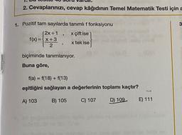 2. Cevaplarınızı, cevap kâğıdının Temel Matematik Testi için a
1. Pozitif tam sayılarda tanımlı f fonksiyonu
3
x çift ise
(2x+1
f(x)=x+3
2
9
x tek ise
biçiminde tanımlanıyor.
Buna göre,
f(a) = f(18) + f(13)
eşitliğini sağlayan a değerlerinin toplamı kaçtır?
A) 103
B) 105
C) 107
D) 109
E) 111
