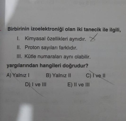 Birbirinin izoelektroniği olan iki tanecik ile ilgili,
1. Kimyasal özellikleri aynıdır.
x
II. Proton sayıları farklıdır.
III. Kütle numaraları aynı olabilir.
yargılarından hangileri doğrudur?
A) Yalnız !
B) Yalnız II
C) I ve II
D) I ve III
E) II ve III