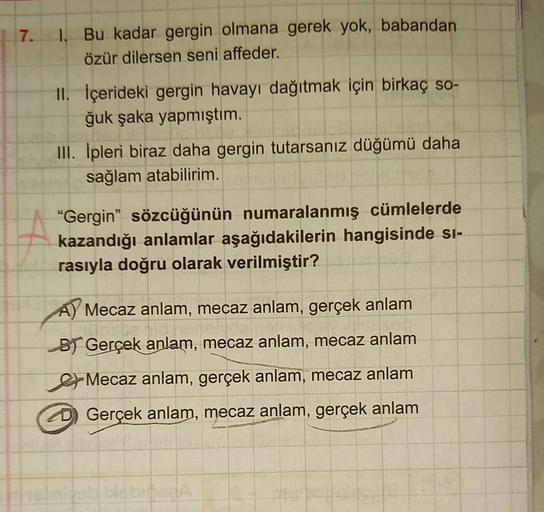 7.
1. Bu kadar gergin olmana gerek yok, babandan
özür dilersen seni affeder.
11. İçerideki gergin havayı dağıtmak için birkaç so-
ğuk şaka yapmıştım.
III. İpleri biraz daha gergin tutarsanız düğümü daha
sağlam atabilirim.
"Gergin” sözcüğünün numaralanmış c