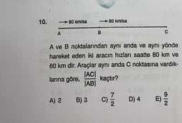 10.
- 80 km/sa
60 km/sa
A
B
C
A ve B noktalarından aynı anda ve aynı yönde
hareket eden iki aracın hızları saatte 80 km ve
60 km dir. Araçlar aynı anda C noktasına vardık-
JACI
larına göre,
kaçtır?
ABI
A) 2
B) 3 C)
D) 4 E)
