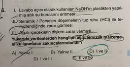 6.
I. Lavabo açıcı olarak kullanılan NaOH'ın plastikten yapıl-
mış atık su borularını eritmesi
Seramik / Porselen döşemelerin tuz ruhu (HCI) ile te-
mizlendiğinde zarar görmesi
W. Gazlı içeceklerin dişlere zarar vermesi
Yukarıda verilenlerden hangileri aşiye temizlik malzeme
si kullanmanın sakıncalarındandır?
A) Yalniz !
B) Yalnız II C) I ve IV
D) I ve III
E) Il ve ID