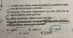 6.
I. Lavabo açıcı olarak kullanılan NaOH'ın plastikten yapıl-
mış atık su borularını eritmesi
Seramik / Porselen döşemelerin tuz ruhu (HCI) ile te-
mizlendiğinde zarar görmesi
W. Gazlı içeceklerin dişlere zarar vermesi
Yukarıda verilenlerden hangileri aşiye temizlik malzeme
si kullanmanın sakıncalarındandır?
A) Yalniz !
B) Yalnız II C) I ve IV
D) I ve III
E) Il ve ID
