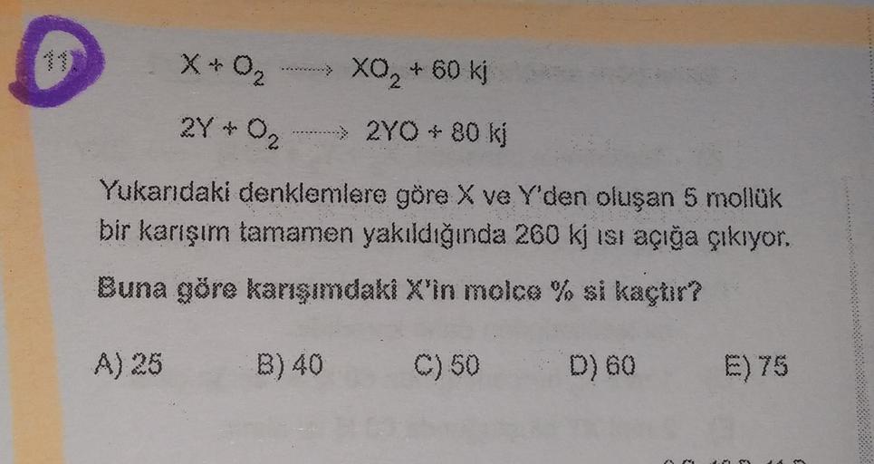 XO2 + 60 kj
x & O₂
X
2Y + O2
> 2YO - 80 kj
Yukarıdaki denklemlere göre X ve Y'den oluşan 5 mollük
bir karışım tamamen yakıldığında 260 kj isi açığa çıkıyor.
Buna göre karışımdaki X'in molce % si kaçtır?
A) 25
B) 40
C) 50
D) 60 E) 75
3
3
3