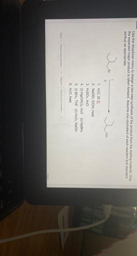 Use the dropdown menu to design a two-step synthesis of the product from the starting material. Only
the expected major product is taken forward. Assume one equivalent of each reactant and standard
workup as appropriate.
wo
Br
wo
OH
II
1. H2O, 25 °C
2. NaOEt, EtOH, heat
3. H2SO4, H20
4. (i) Hg(OAC)2, H20 (ii) NaBH4
5. (i) BH3, THF (ii) H2O2, NaOH
6. H20, heat
V
V
choose your answer...
Step 1 =
Step II =
choose your answer...
Next
liant
pair
delle