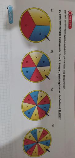 rnek 9
Her biri eş dilimlere ayrılmış aşağıdaki çarklar birer kez döndürülüyor.
Bu çarkların hangisi durduğunda okun A, B veya C harfini gösterme olasılıkları eş değildir?
D)
A)
B)
C)
AB
C
B
B
A
A
A
A
C
B.
A
C
A
C
A
B.
B
A
A
C
B
C
C
B.
A
CB
C
Cözüm