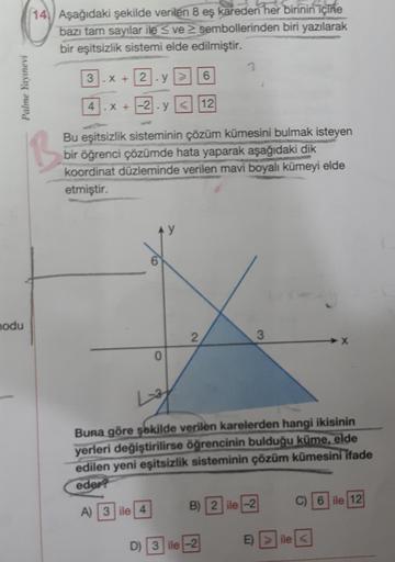 14. Aşağıdaki şekilde verilen 8 eş kareden her birinin içine
bazı tam sayılar ile ve sembollerinden biri yazılarak
bir eşitsizlik sistemi elde edilmiştir.
2
3
x +12.9
6
Palme Yayınevi
X +-2. y< 12
Bu eşitsizlik sisteminin çözüm kümesini bulmak isteyen
bir 