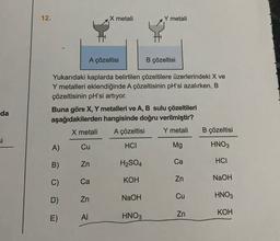 12.
X metali
Y metali
A çözeltisi
B çözeltisi
Yukarıdaki kaplarda belirtilen çözeltilere üzerlerindeki X ve
Y metalleri eklendiğinde A çözeltisinin pH'si azalırken, B
çözeltisinin pH'si artıyor.
Buna göre X, Y metalleri ve A, B sulu çözeltileri
aşağıdakilerden hangisinde doğru verilmiştir?
X metali A çözeltisi Y metali B çözeltisi
da
si
A)
Cu
HCI
Mg
HNO3
B)
Zn
H2SO4
HCI
C)
Ca
KOH
Zn
NaOH
8 l 3 Å
D)
HNO3
Zn
NaOH
Zn
KOH
E)
AI
HNO3
