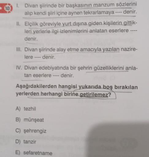 10
1. Divan şiirinde bir başkasının manzum sözlerini
alıp kendi şiiri içine aynen tekrarlamaya ---- denir. .
II. Elçilik göreviyle yurt dışına giden kişilerin gittik-
leri yerlerle ilgi izlenimlerini anlatan eserlere ----
denir.
Ill. Divan şiirinde alay et