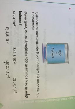 7.
H20
+
6 ppm x
ÜNEN ETKİLEŞİMLERİ DERİSIM BIRIMLI
Şekildeki su numunesinde 6 ppm derişimli X maddesi bu-
lunmaktadır.
Buna göre, bu su örneğinin 400 gramında kaç gramx
bulunur?
A) 2,4.10-2
B) 2,8.10-2
C) 3,6.10-2
E) 2,4.10-3
D) 4,8.10-2